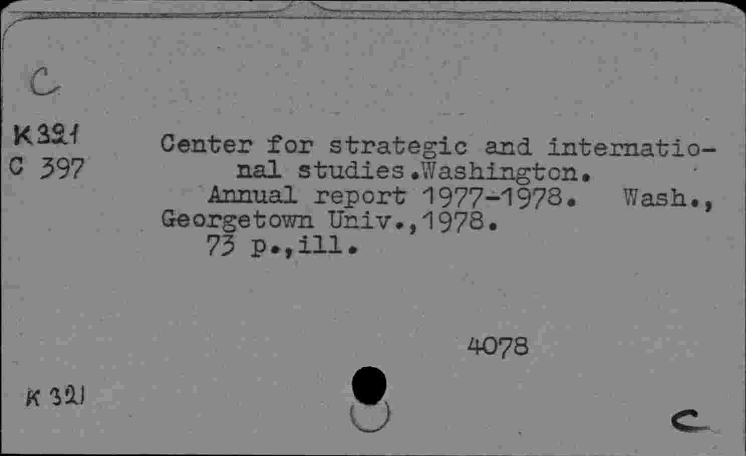 ﻿K324
C 397
Center for strategic and. internatio nal studies.Washington.
Annual report 1977-1973. Wash.
Georgetown Univ.,1978.
73 P>,ill.
4078